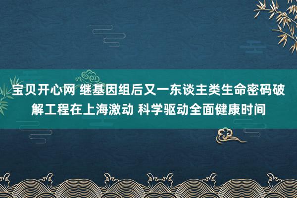 宝贝开心网 继基因组后又一东谈主类生命密码破解工程在上海激动 科学驱动全面健康时间