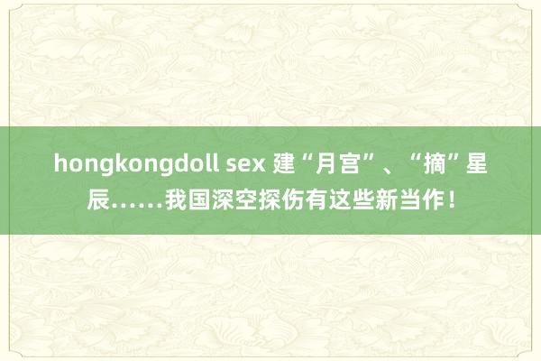 hongkongdoll sex 建“月宫”、“摘”星辰……我国深空探伤有这些新当作！