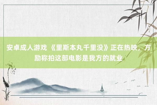 安卓成人游戏 《里斯本丸千里没》正在热映，方励称拍这部电影是我方的就业