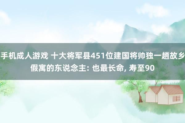 手机成人游戏 十大将军县451位建国将帅独一趟故乡假寓的东说念主: 也最长命， 寿至90