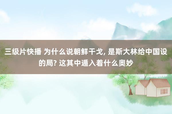 三级片快播 为什么说朝鲜干戈， 是斯大林给中国设的局? 这其中遁入着什么奥妙