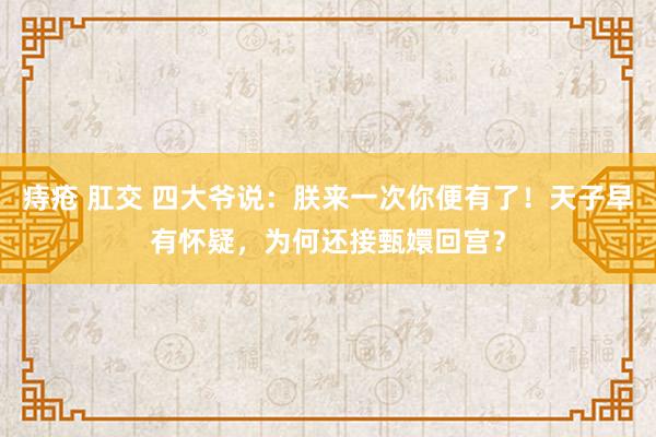 痔疮 肛交 四大爷说：朕来一次你便有了！天子早有怀疑，为何还接甄嬛回宫？