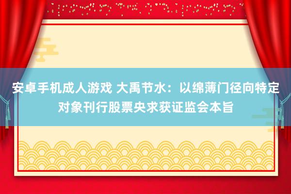 安卓手机成人游戏 大禹节水：以绵薄门径向特定对象刊行股票央求获证监会本旨