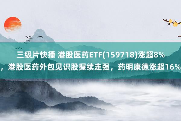 三级片快播 港股医药ETF(159718)涨超8%，港股医药外包见识股握续走强，药明康德涨超16%