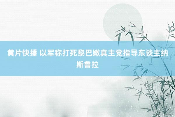 黄片快播 以军称打死黎巴嫩真主党指导东谈主纳斯鲁拉