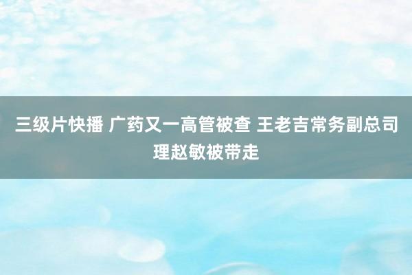 三级片快播 广药又一高管被查 王老吉常务副总司理赵敏被带走