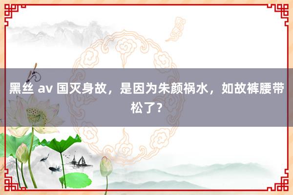 黑丝 av 国灭身故，是因为朱颜祸水，如故裤腰带松了？