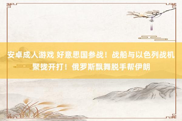 安卓成人游戏 好意思国参战！战船与以色列战机聚拢开打！俄罗斯飘舞脱手帮伊朗