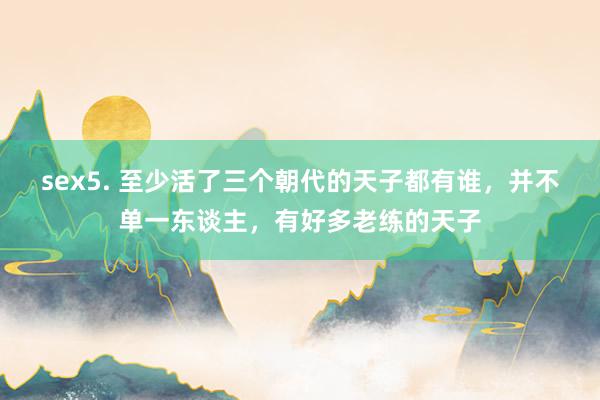 sex5. 至少活了三个朝代的天子都有谁，并不单一东谈主，有好多老练的天子