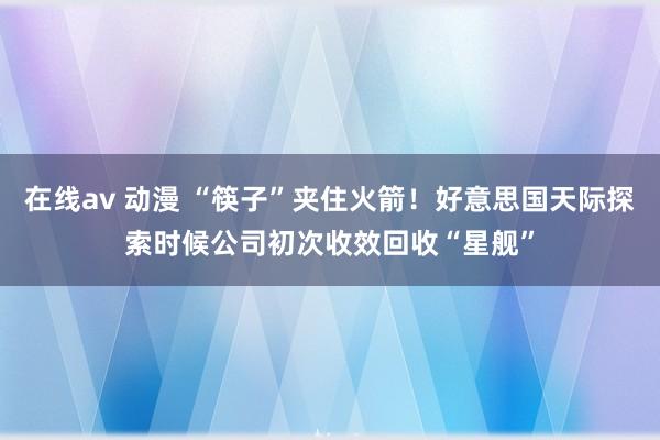 在线av 动漫 “筷子”夹住火箭！好意思国天际探索时候公司初次收效回收“星舰”