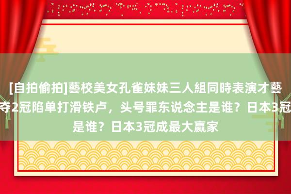 [自拍偷拍]藝校美女孔雀妹妹三人組同時表演才藝 国乒7项仅夺2冠陷单打滑铁卢，头号罪东说念主是谁？日本3冠成最大赢家