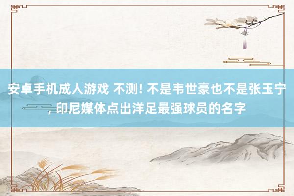 安卓手机成人游戏 不测! 不是韦世豪也不是张玉宁， 印尼媒体点出洋足最强球员的名字