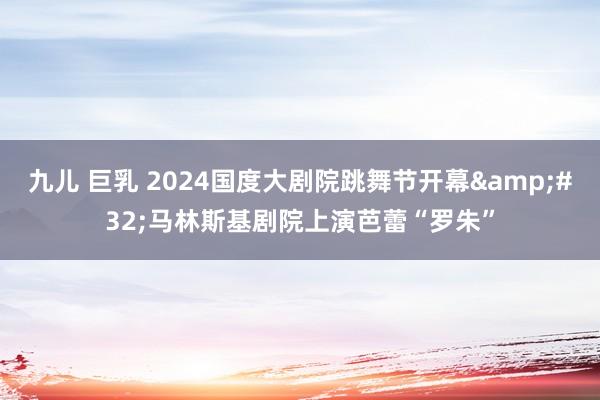九儿 巨乳 2024国度大剧院跳舞节开幕&#32;马林斯基剧院上演芭蕾“罗朱”