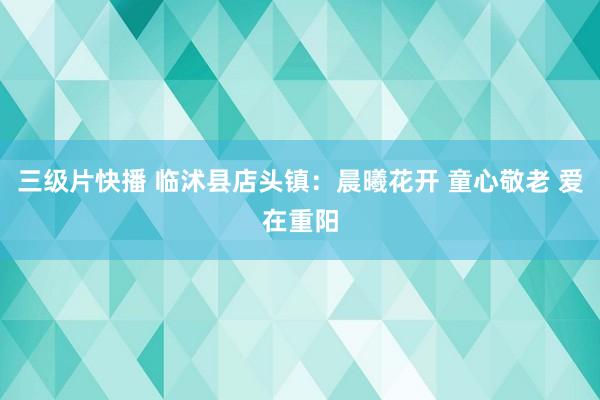 三级片快播 临沭县店头镇：晨曦花开 童心敬老 爱在重阳