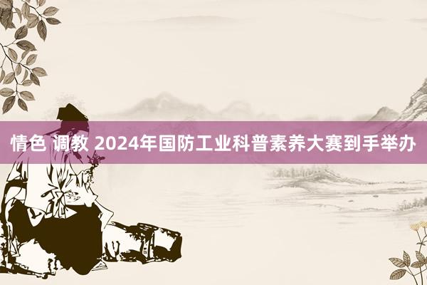 情色 调教 2024年国防工业科普素养大赛到手举办