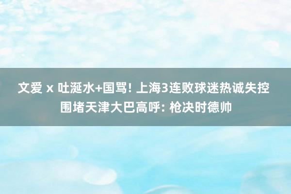 文爱 x 吐涎水+国骂! 上海3连败球迷热诚失控 围堵天津大巴高呼: 枪决时德帅