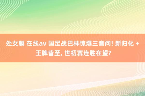 处女膜 在线av 国足战巴林惊爆三音问! 新归化 + 王牌皆至， 世初赛连胜在望?