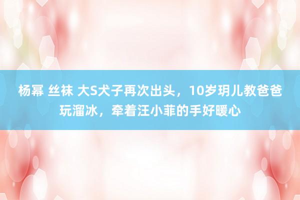 杨幂 丝袜 大S犬子再次出头，10岁玥儿教爸爸玩溜冰，牵着汪小菲的手好暖心