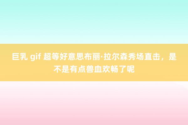 巨乳 gif 超等好意思布丽·拉尔森秀场直击，是不是有点兽血欢畅了呢