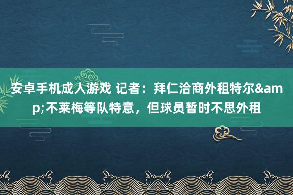 安卓手机成人游戏 记者：拜仁洽商外租特尔&不莱梅等队特意，但球员暂时不思外租