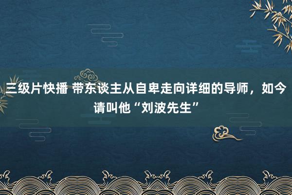 三级片快播 带东谈主从自卑走向详细的导师，如今请叫他“刘波先生”
