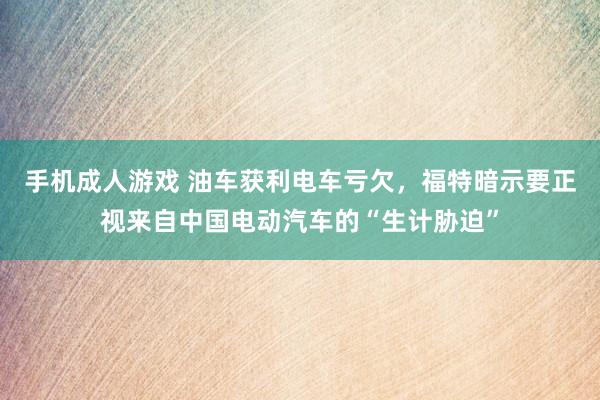 手机成人游戏 油车获利电车亏欠，福特暗示要正视来自中国电动汽车的“生计胁迫”