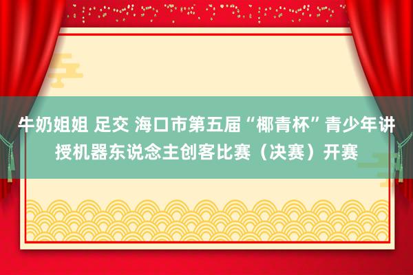 牛奶姐姐 足交 海口市第五届“椰青杯”青少年讲授机器东说念主创客比赛（决赛）开赛