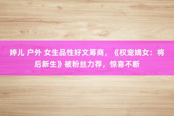 婷儿 户外 女生品性好文筹商，《权宠嫡女：将后新生》被粉丝力荐，惊喜不断