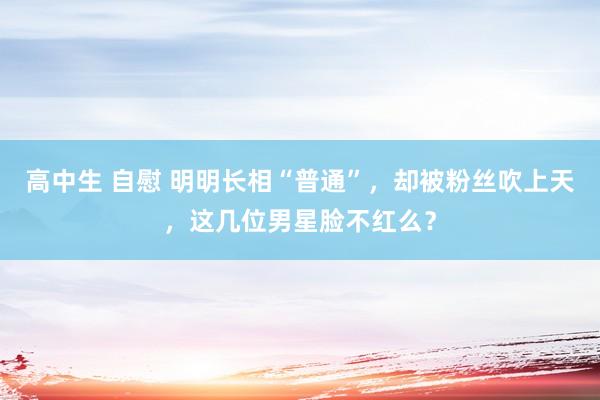 高中生 自慰 明明长相“普通”，却被粉丝吹上天，这几位男星脸不红么？