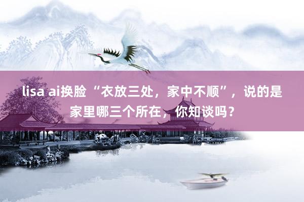lisa ai换脸 “衣放三处，家中不顺”，说的是家里哪三个所在，你知谈吗？