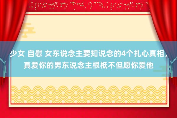 少女 自慰 女东说念主要知说念的4个扎心真相，真爱你的男东说念主根柢不但愿你爱他