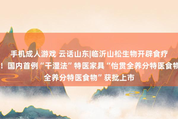 手机成人游戏 云话山东|临沂山松生物开辟食疗产业新赛谈！国内首例“干湿法”特医家具“怡贯全养分特医食物”获批上市