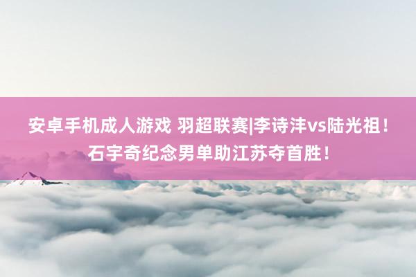 安卓手机成人游戏 羽超联赛|李诗沣vs陆光祖！石宇奇纪念男单助江苏夺首胜！