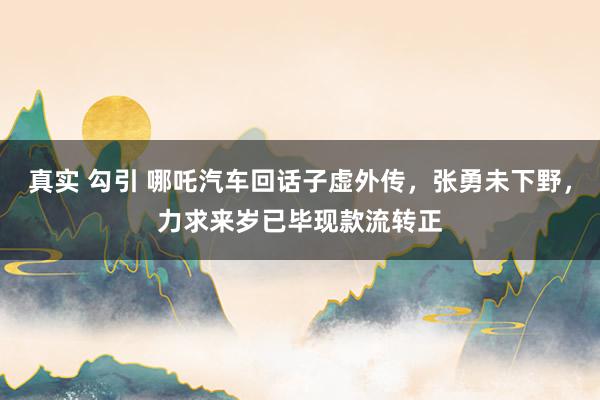 真实 勾引 哪吒汽车回话子虚外传，张勇未下野，力求来岁已毕现款流转正