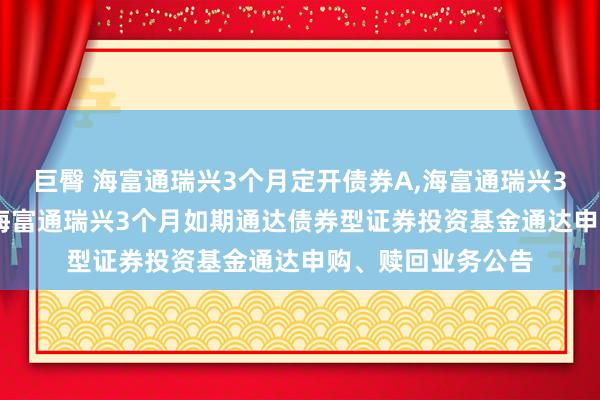 巨臀 海富通瑞兴3个月定开债券A,海富通瑞兴3个月定开债券C: 海富通瑞兴3个月如期通达债券型证券投资基金通达申购、赎回业务公告