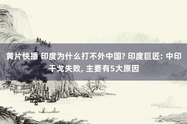 黄片快播 印度为什么打不外中国? 印度巨匠: 中印干戈失败， 主要有5大原因