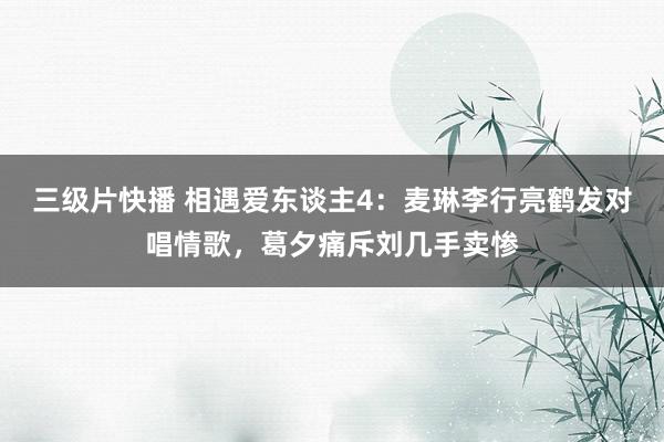 三级片快播 相遇爱东谈主4：麦琳李行亮鹤发对唱情歌，葛夕痛斥刘几手卖惨