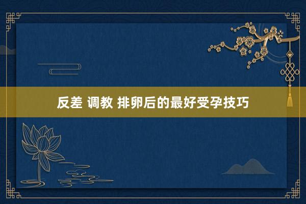 反差 调教 排卵后的最好受孕技巧