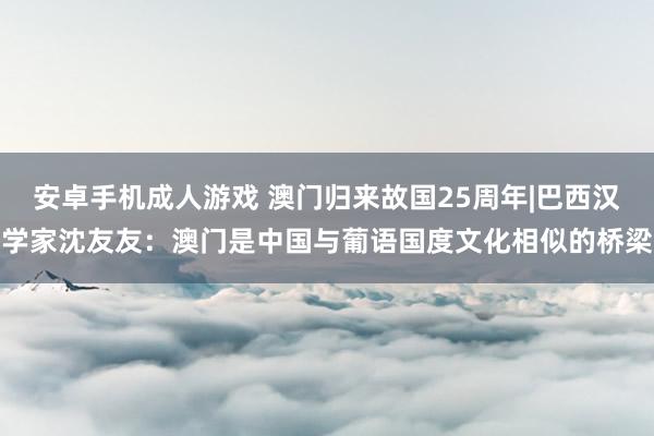 安卓手机成人游戏 澳门归来故国25周年|巴西汉学家沈友友：澳门是中国与葡语国度文化相似的桥梁