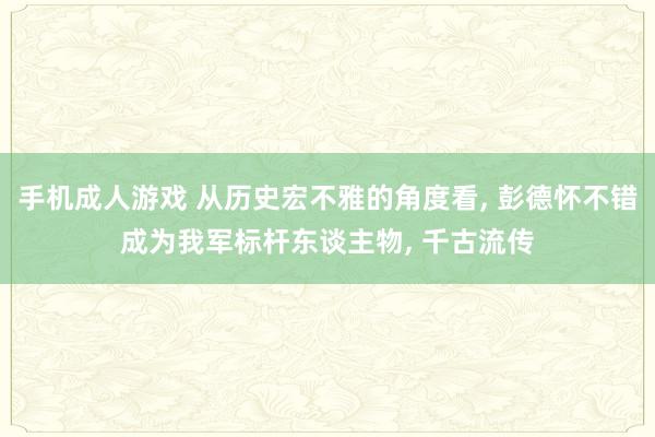 手机成人游戏 从历史宏不雅的角度看， 彭德怀不错成为我军标杆东谈主物， 千古流传