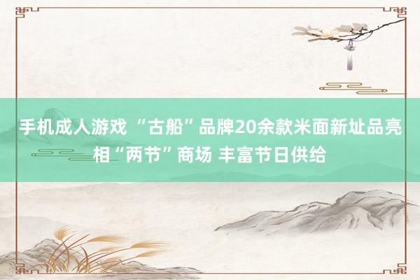 手机成人游戏 “古船”品牌20余款米面新址品亮相“两节”商场 丰富节日供给