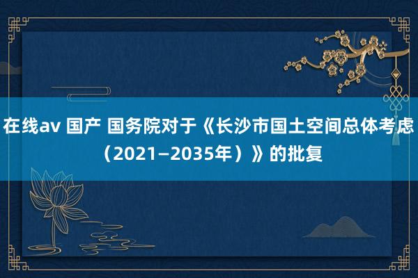 在线av 国产 国务院对于《长沙市国土空间总体考虑（2021—2035年）》的批复