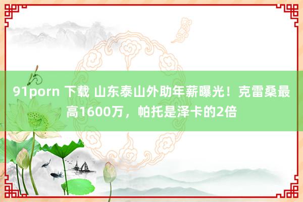 91porn 下载 山东泰山外助年薪曝光！克雷桑最高1600万，帕托是泽卡的2倍