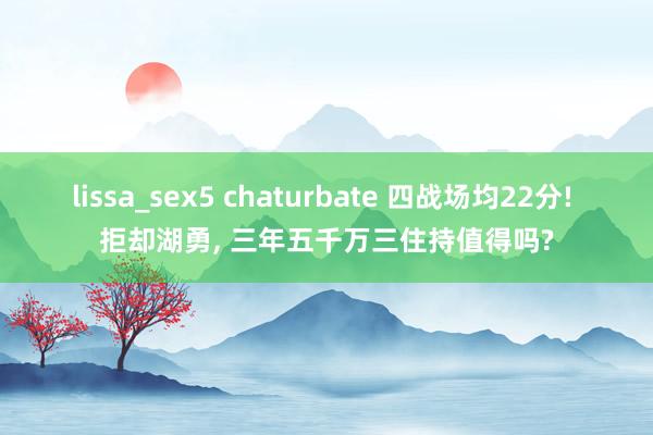 lissa_sex5 chaturbate 四战场均22分! 拒却湖勇， 三年五千万三住持值得吗?
