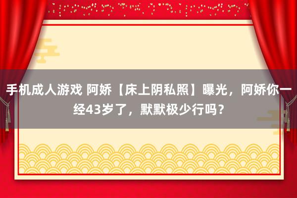 手机成人游戏 阿娇【床上阴私照】曝光，阿娇你一经43岁了，默默极少行吗？