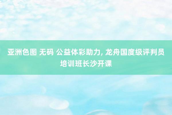 亚洲色图 无码 公益体彩助力， 龙舟国度级评判员培训班长沙开课
