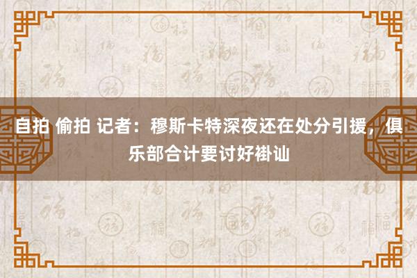 自拍 偷拍 记者：穆斯卡特深夜还在处分引援，俱乐部合计要讨好褂讪