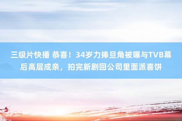 三级片快播 恭喜！34岁力捧旦角被曝与TVB幕后高层成亲，拍完新剧回公司里面派喜饼
