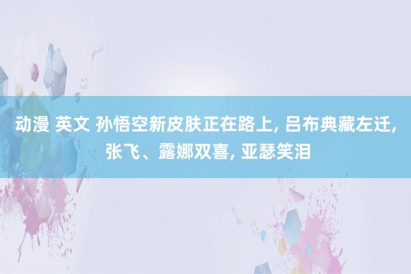 动漫 英文 孙悟空新皮肤正在路上， 吕布典藏左迁， 张飞、露娜双喜， 亚瑟笑泪