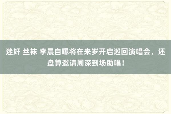 迷奸 丝袜 李晨自曝将在来岁开启巡回演唱会，还盘算邀请周深到场助唱！